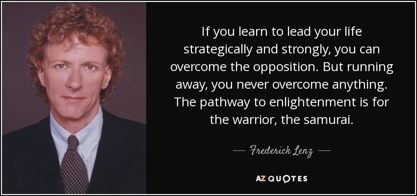 Si aprendes a dirigir tu vida de forma estratégica y firme, podrás superar la oposición. Pero si huyes, nunca superarás nada. El camino hacia la iluminación es para el guerrero, el samurái. - Frederick Lenz