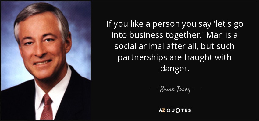 If you like a person you say 'let's go into business together.' Man is a social animal after all, but such partnerships are fraught with danger. - Brian Tracy