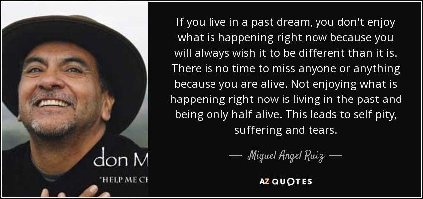 If you live in a past dream, you don't enjoy what is happening right now because you will always wish it to be different than it is. There is no time to miss anyone or anything because you are alive. Not enjoying what is happening right now is living in the past and being only half alive. This leads to self pity, suffering and tears. - Miguel Angel Ruiz