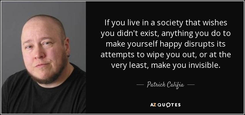 Si vives en una sociedad que desea que no existas, cualquier cosa que hagas para ser feliz desbarata sus intentos de aniquilarte o, como mínimo, de hacerte invisible. - Patrick Califia