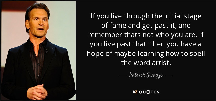 If you live through the initial stage of fame and get past it, and remember thats not who you are. If you live past that, then you have a hope of maybe learning how to spell the word artist. - Patrick Swayze