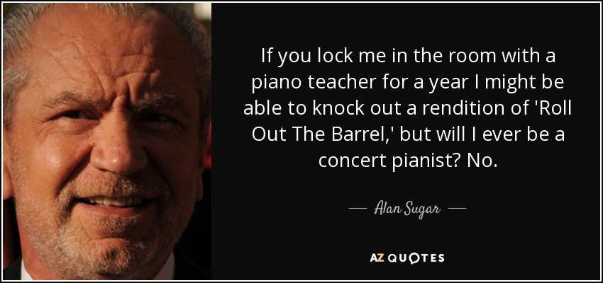 If you lock me in the room with a piano teacher for a year I might be able to knock out a rendition of 'Roll Out The Barrel,' but will I ever be a concert pianist? No. - Alan Sugar