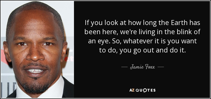 If you look at how long the Earth has been here, we're living in the blink of an eye. So, whatever it is you want to do, you go out and do it. - Jamie Foxx