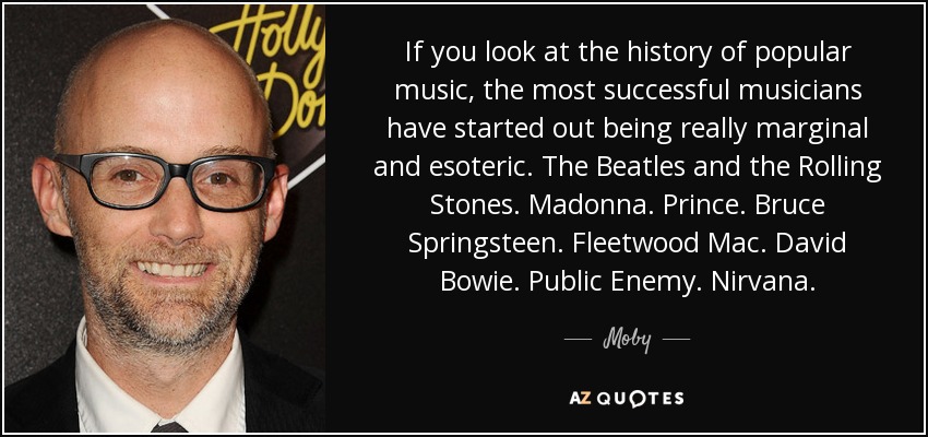 If you look at the history of popular music, the most successful musicians have started out being really marginal and esoteric. The Beatles and the Rolling Stones. Madonna. Prince. Bruce Springsteen. Fleetwood Mac. David Bowie. Public Enemy. Nirvana. - Moby