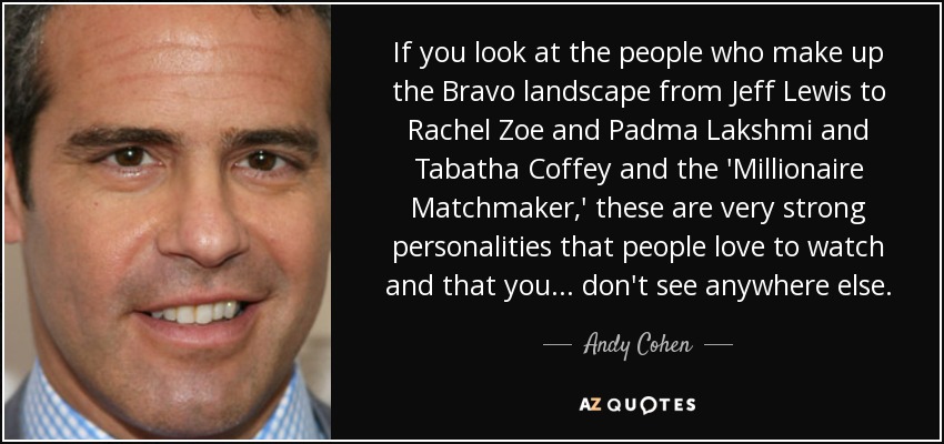 Si nos fijamos en la gente que compone el paisaje Bravo de Jeff Lewis a Rachel Zoe y Padma Lakshmi y Tabatha Coffey y el 'Millionaire Matchmaker', se trata de personalidades muy fuertes que la gente le encanta ver y que ... no se ve en ningún otro lugar. - Andy Cohen