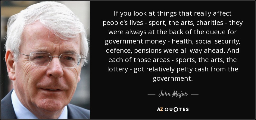 If you look at things that really affect people's lives - sport, the arts, charities - they were always at the back of the queue for government money - health, social security, defence, pensions were all way ahead. And each of those areas - sports, the arts, the lottery - got relatively petty cash from the government. - John Major