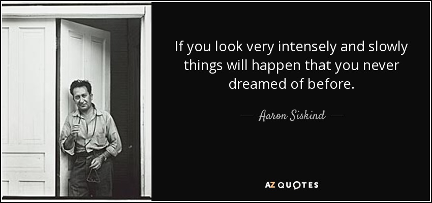 If you look very intensely and slowly things will happen that you never dreamed of before. - Aaron Siskind