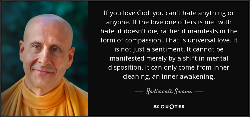 If you love God, you can't hate anything or anyone. If the love one offers is met with hate, it doesn't die, rather it manifests in the form of compassion. That is universal love. It is not just a sentiment. It cannot be manifested merely by a shift in mental disposition. It can only come from inner cleaning, an inner awakening. - Radhanath Swami