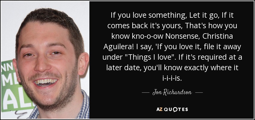 If you love something, Let it go, If it comes back it's yours, That's how you know kno-o-ow Nonsense, Christina Aguilera! I say, 'If you love it, file it away under 