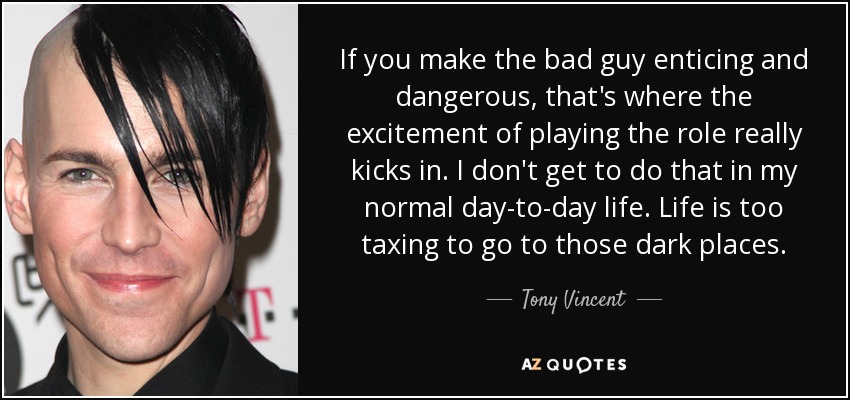 If you make the bad guy enticing and dangerous, that's where the excitement of playing the role really kicks in. I don't get to do that in my normal day-to-day life. Life is too taxing to go to those dark places. - Tony Vincent