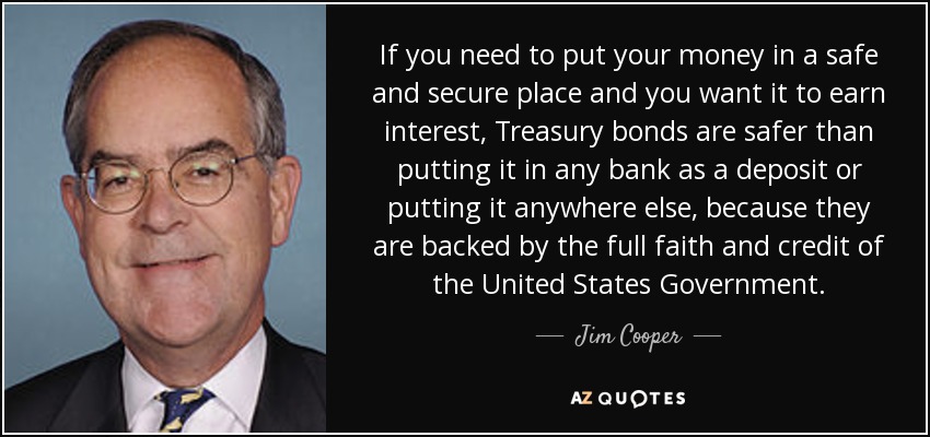 If you need to put your money in a safe and secure place and you want it to earn interest, Treasury bonds are safer than putting it in any bank as a deposit or putting it anywhere else, because they are backed by the full faith and credit of the United States Government. - Jim Cooper