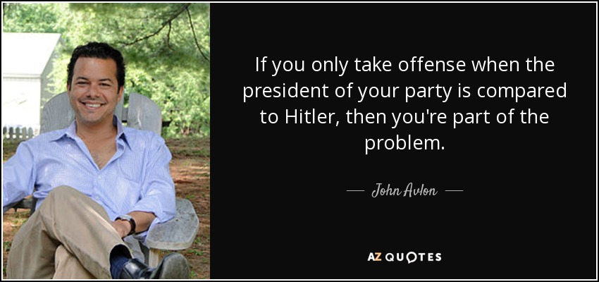 If you only take offense when the president of your party is compared to Hitler, then you're part of the problem. - John Avlon