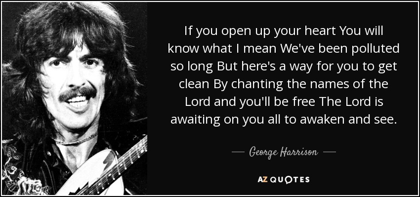 If you open up your heart You will know what I mean We've been polluted so long But here's a way for you to get clean By chanting the names of the Lord and you'll be free The Lord is awaiting on you all to awaken and see. - George Harrison