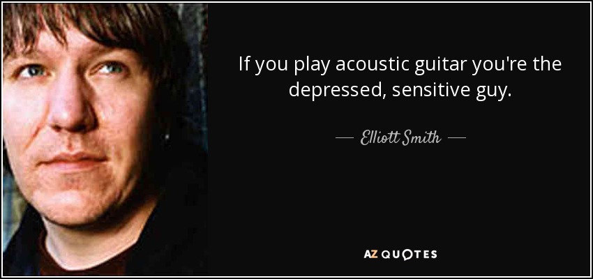 If you play acoustic guitar you're the depressed, sensitive guy. - Elliott Smith