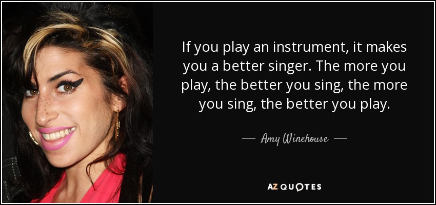 If you play an instrument, it makes you a better singer. The more you play, the better you sing, the more you sing, the better you play. - Amy Winehouse