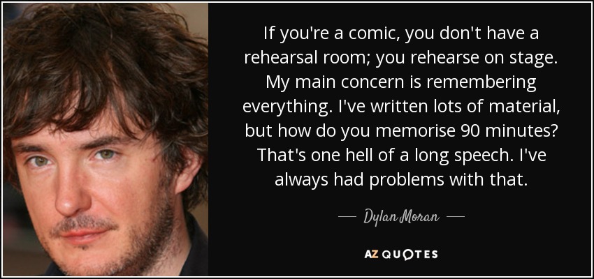 If you're a comic, you don't have a rehearsal room; you rehearse on stage. My main concern is remembering everything. I've written lots of material, but how do you memorise 90 minutes? That's one hell of a long speech. I've always had problems with that. - Dylan Moran