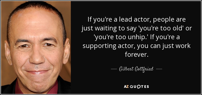 If you're a lead actor, people are just waiting to say 'you're too old' or 'you're too unhip.' If you're a supporting actor, you can just work forever. - Gilbert Gottfried