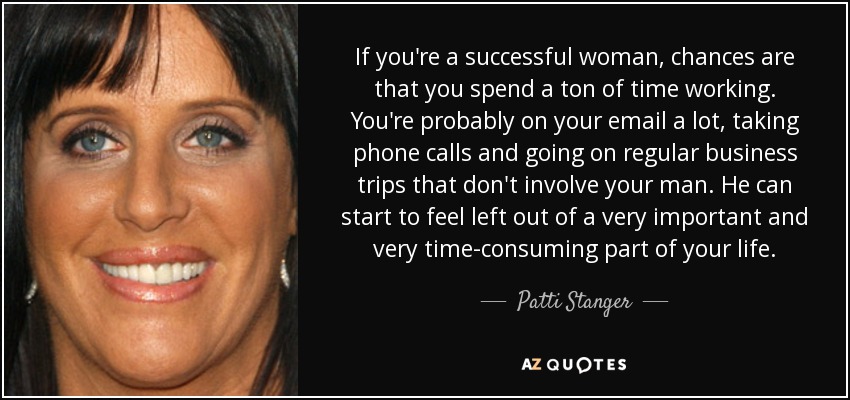 If you're a successful woman, chances are that you spend a ton of time working. You're probably on your email a lot, taking phone calls and going on regular business trips that don't involve your man. He can start to feel left out of a very important and very time-consuming part of your life. - Patti Stanger