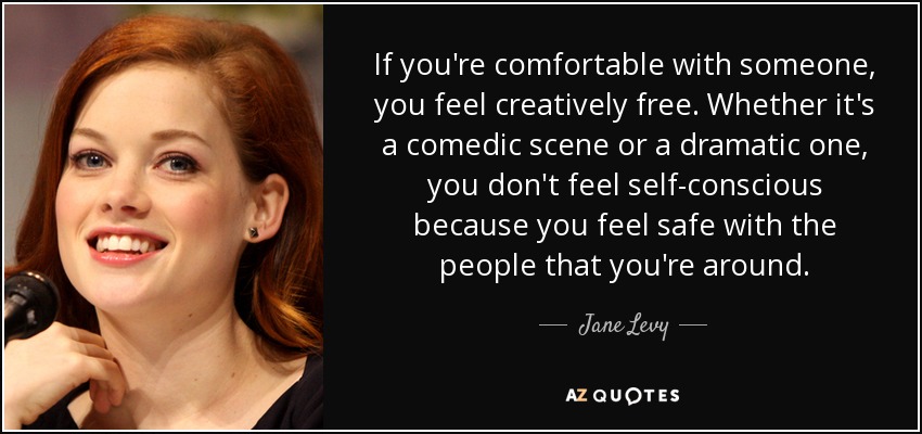 If you're comfortable with someone, you feel creatively free. Whether it's a comedic scene or a dramatic one, you don't feel self-conscious because you feel safe with the people that you're around. - Jane Levy