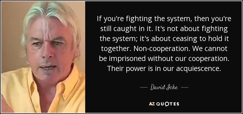 If you're fighting the system, then you're still caught in it. It's not about fighting the system; it's about ceasing to hold it together. Non-cooperation. We cannot be imprisoned without our cooperation. Their power is in our acquiescence. - David Icke