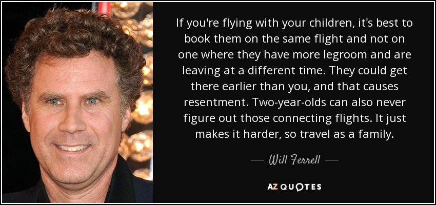 If you're flying with your children, it's best to book them on the same flight and not on one where they have more legroom and are leaving at a different time. They could get there earlier than you, and that causes resentment. Two-year-olds can also never figure out those connecting flights. It just makes it harder, so travel as a family. - Will Ferrell