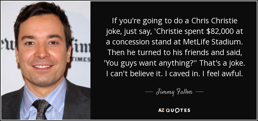 If you're going to do a Chris Christie joke, just say, 'Christie spent $82,000 at a concession stand at MetLife Stadium. Then he turned to his friends and said, 'You guys want anything?'' That's a joke. I can't believe it. I caved in. I feel awful. - Jimmy Fallon