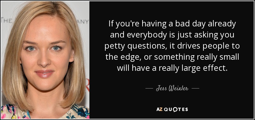 If you're having a bad day already and everybody is just asking you petty questions, it drives people to the edge, or something really small will have a really large effect. - Jess Weixler