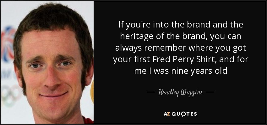 If you're into the brand and the heritage of the brand, you can always remember where you got your first Fred Perry Shirt, and for me I was nine years old - Bradley Wiggins