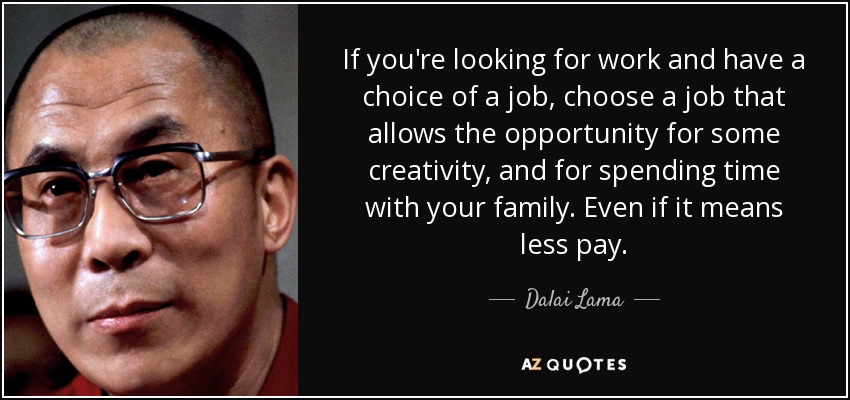 If you're looking for work and have a choice of a job, choose a job that allows the opportunity for some creativity, and for spending time with your family. Even if it means less pay. - Dalai Lama
