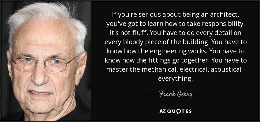 If you're serious about being an architect, you've got to learn how to take responsibility. It's not fluff. You have to do every detail on every bloody piece of the building. You have to know how the engineering works. You have to know how the fittings go together. You have to master the mechanical, electrical, acoustical - everything. - Frank Gehry