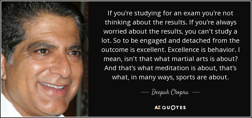 If you're studying for an exam you're not thinking about the results. If you're always worried about the results, you can't study a lot. So to be engaged and detached from the outcome is excellent. Excellence is behavior. I mean, isn't that what martial arts is about? And that's what meditation is about, that's what, in many ways, sports are about. - Deepak Chopra