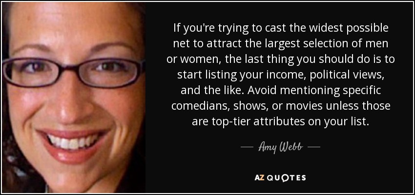 If you're trying to cast the widest possible net to attract the largest selection of men or women, the last thing you should do is to start listing your income, political views, and the like. Avoid mentioning specific comedians, shows, or movies unless those are top-tier attributes on your list. - Amy Webb