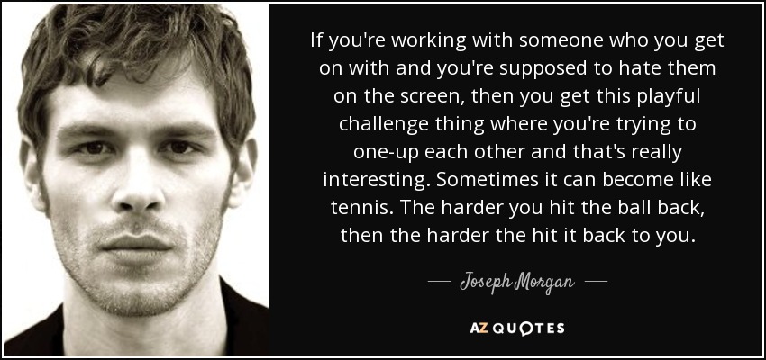 If you're working with someone who you get on with and you're supposed to hate them on the screen, then you get this playful challenge thing where you're trying to one-up each other and that's really interesting. Sometimes it can become like tennis. The harder you hit the ball back, then the harder the hit it back to you. - Joseph Morgan