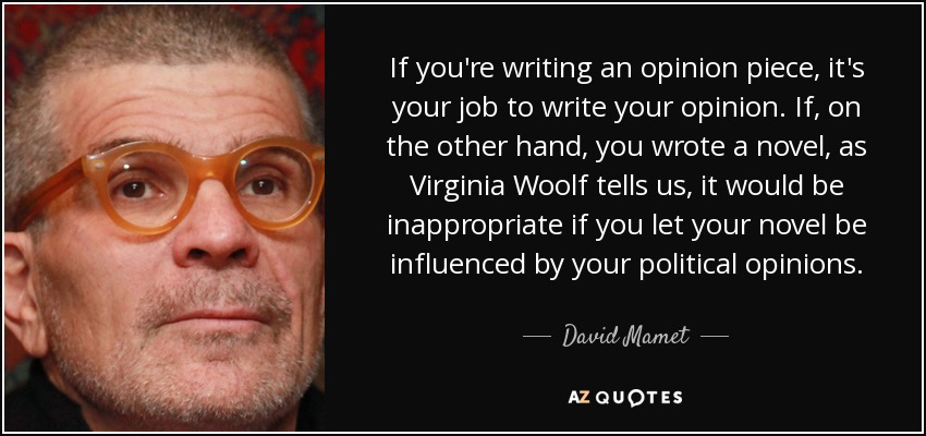 If you're writing an opinion piece, it's your job to write your opinion. If, on the other hand, you wrote a novel, as Virginia Woolf tells us, it would be inappropriate if you let your novel be influenced by your political opinions. - David Mamet