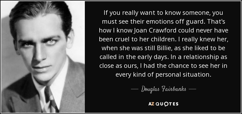 If you really want to know someone, you must see their emotions off guard. That's how I know Joan Crawford could never have been cruel to her children. I really knew her, when she was still Billie, as she liked to be called in the early days. In a relationship as close as ours, I had the chance to see her in every kind of personal situation. - Douglas Fairbanks, Jr.