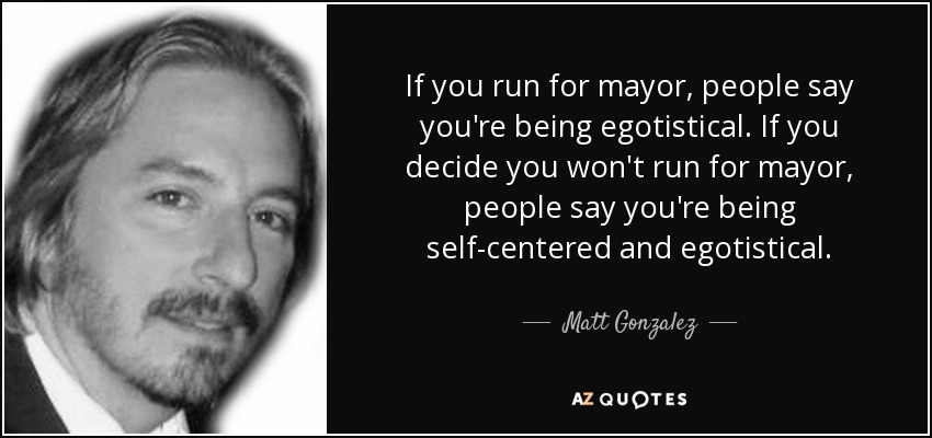 If you run for mayor, people say you're being egotistical. If you decide you won't run for mayor, people say you're being self-centered and egotistical. - Matt Gonzalez