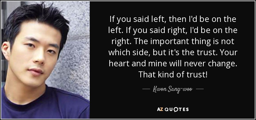 If you said left, then I'd be on the left. If you said right, I'd be on the right. The important thing is not which side, but it's the trust. Your heart and mine will never change. That kind of trust! - Kwon Sang-woo