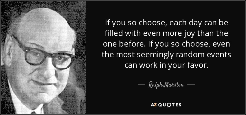 If you so choose, each day can be filled with even more joy than the one before. If you so choose, even the most seemingly random events can work in your favor. - Ralph Marston