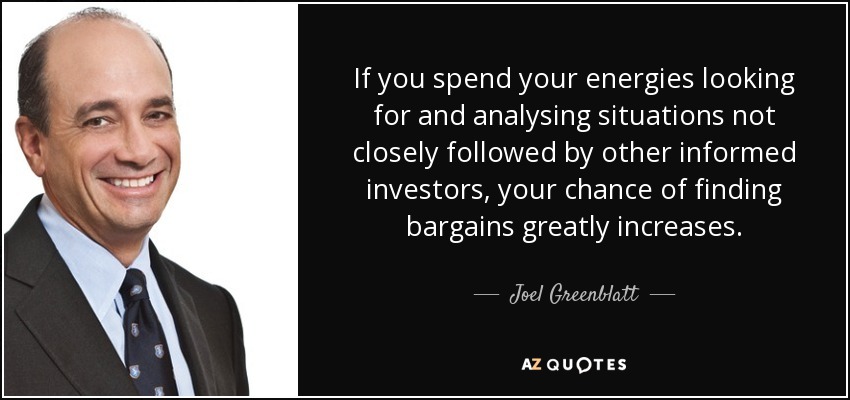 If you spend your energies looking for and analysing situations not closely followed by other informed investors, your chance of finding bargains greatly increases. - Joel Greenblatt