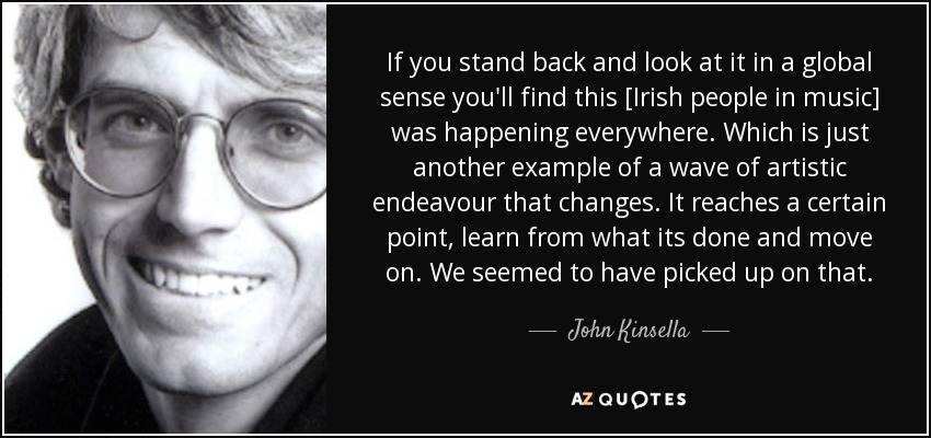 If you stand back and look at it in a global sense you'll find this [Irish people in music] was happening everywhere. Which is just another example of a wave of artistic endeavour that changes. It reaches a certain point, learn from what its done and move on. We seemed to have picked up on that. - John Kinsella