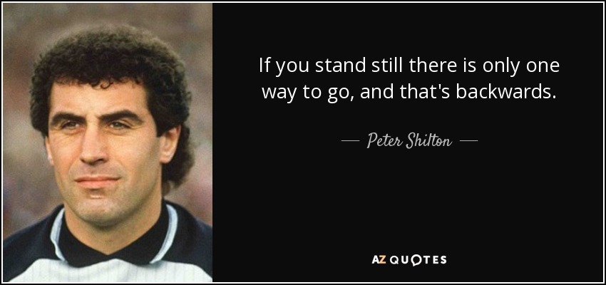 If you stand still there is only one way to go, and that's backwards. - Peter Shilton