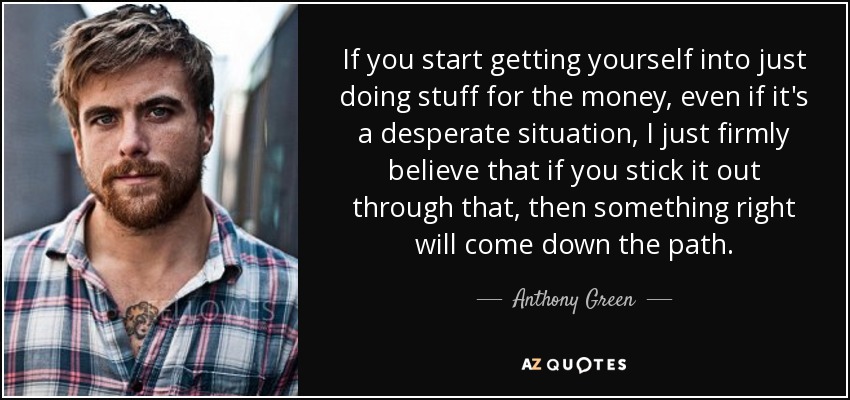 If you start getting yourself into just doing stuff for the money, even if it's a desperate situation, I just firmly believe that if you stick it out through that, then something right will come down the path. - Anthony Green