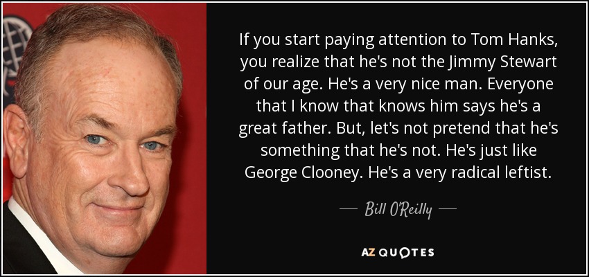 If you start paying attention to Tom Hanks, you realize that he's not the Jimmy Stewart of our age. He's a very nice man. Everyone that I know that knows him says he's a great father. But, let's not pretend that he's something that he's not. He's just like George Clooney. He's a very radical leftist. - Bill O'Reilly