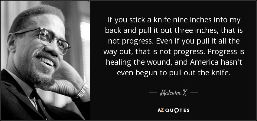 If you stick a knife nine inches into my back and pull it out three inches, that is not progress. Even if you pull it all the way out, that is not progress. Progress is healing the wound, and America hasn't even begun to pull out the knife. - Malcolm X