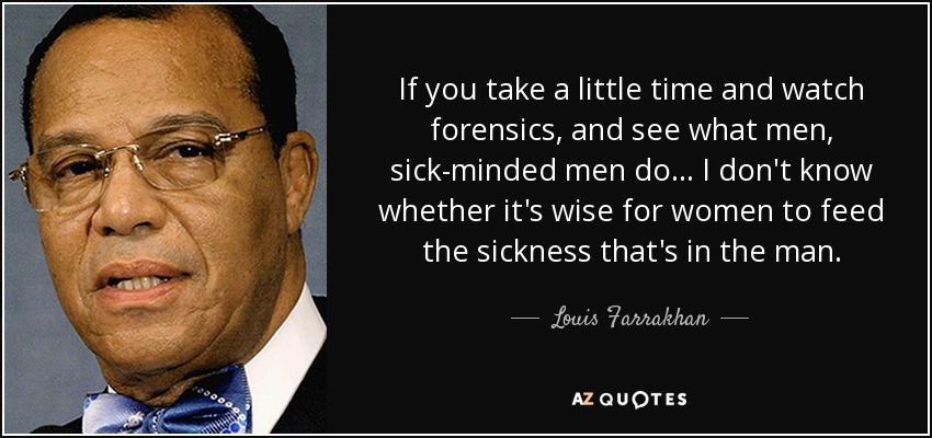 If you take a little time and watch forensics, and see what men, sick-minded men do ... I don't know whether it's wise for women to feed the sickness that's in the man. - Louis Farrakhan