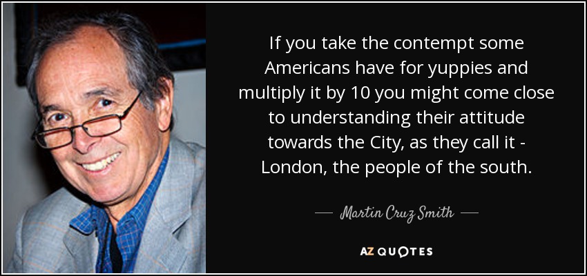 If you take the contempt some Americans have for yuppies and multiply it by 10 you might come close to understanding their attitude towards the City, as they call it - London, the people of the south. - Martin Cruz Smith