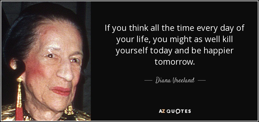 If you think all the time every day of your life, you might as well kill yourself today and be happier tomorrow. - Diana Vreeland