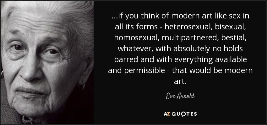 ...if you think of modern art like sex in all its forms - heterosexual, bisexual, homosexual, multipartnered, bestial, whatever, with absolutely no holds barred and with everything available and permissible - that would be modern art. - Eve Arnold