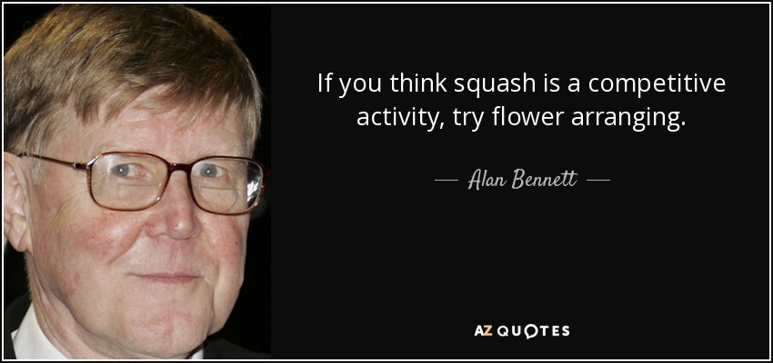 If you think squash is a competitive activity, try flower arranging. - Alan Bennett