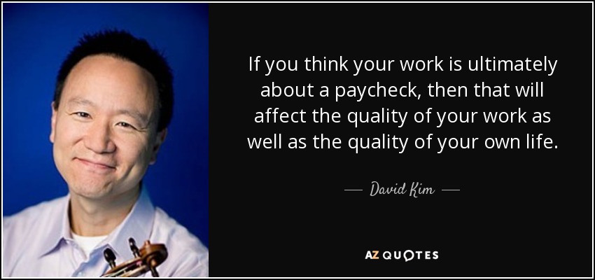 If you think your work is ultimately about a paycheck, then that will affect the quality of your work as well as the quality of your own life. - David Kim